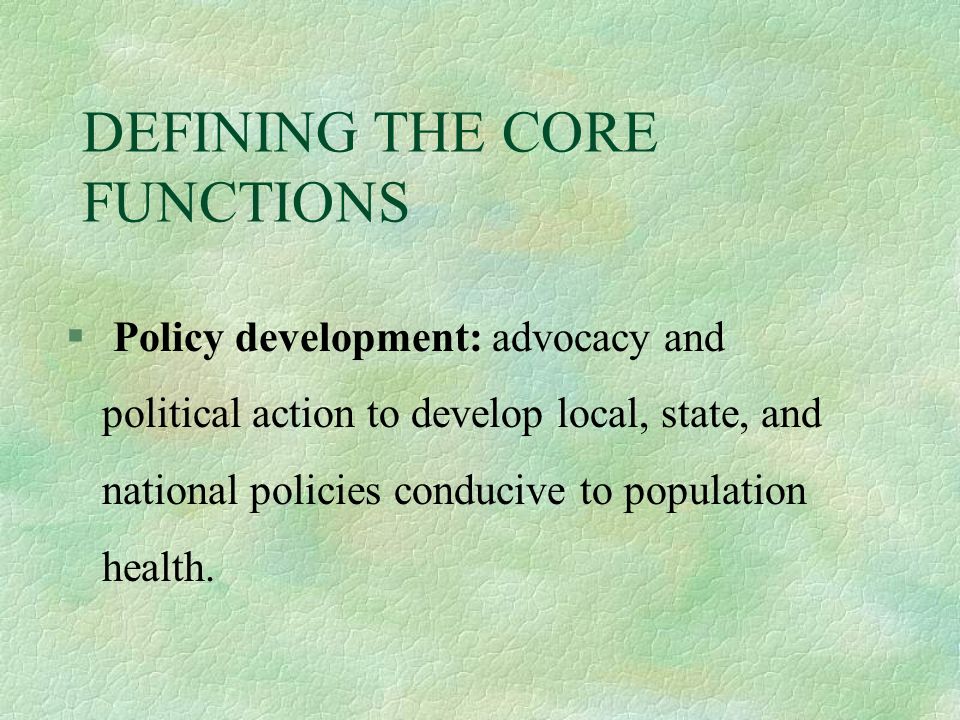 DEFINING THE CORE FUNCTIONS § Policy development: advocacy and political action to develop local, state, and national policies conducive to population health.