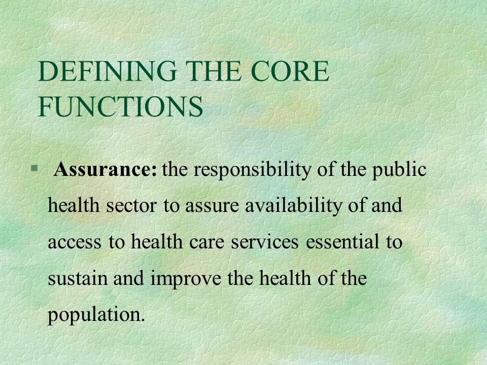 DEFINING THE CORE FUNCTIONS § Assurance: the responsibility of the public health sector to assure availability of and access to health care services essential to sustain and improve the health of the population.