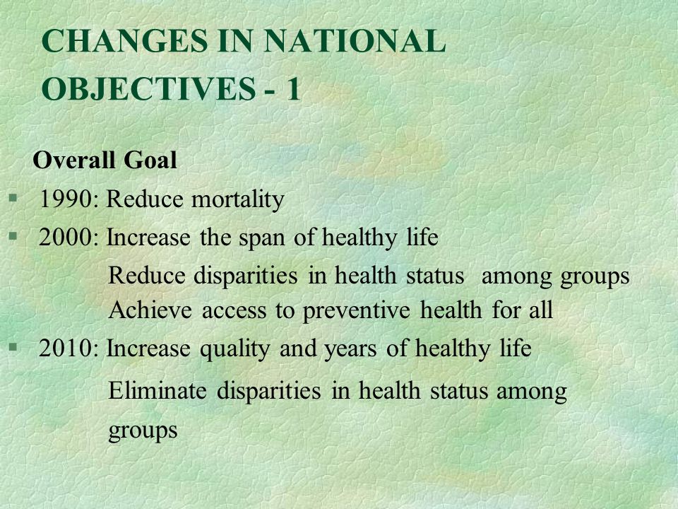 CHANGES IN NATIONAL OBJECTIVES - 1 Overall Goal § 1990: Reduce mortality § 2000: Increase the span of healthy life Reduce disparities in health status among groups Achieve access to preventive health for all § 2010: Increase quality and years of healthy life Eliminate disparities in health status among groups