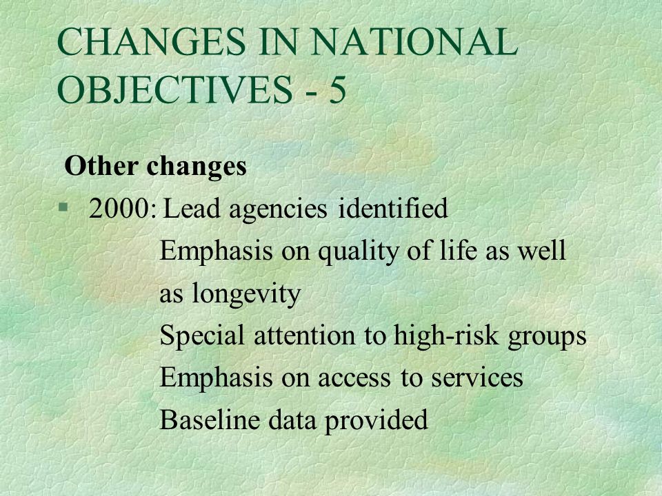 CHANGES IN NATIONAL OBJECTIVES - 5 Other changes § 2000: Lead agencies identified Emphasis on quality of life as well as longevity Special attention to high-risk groups Emphasis on access to services Baseline data provided