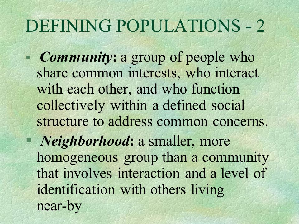 DEFINING POPULATIONS - 2 § Community: a group of people who share common interests, who interact with each other, and who function collectively within a defined social structure to address common concerns.