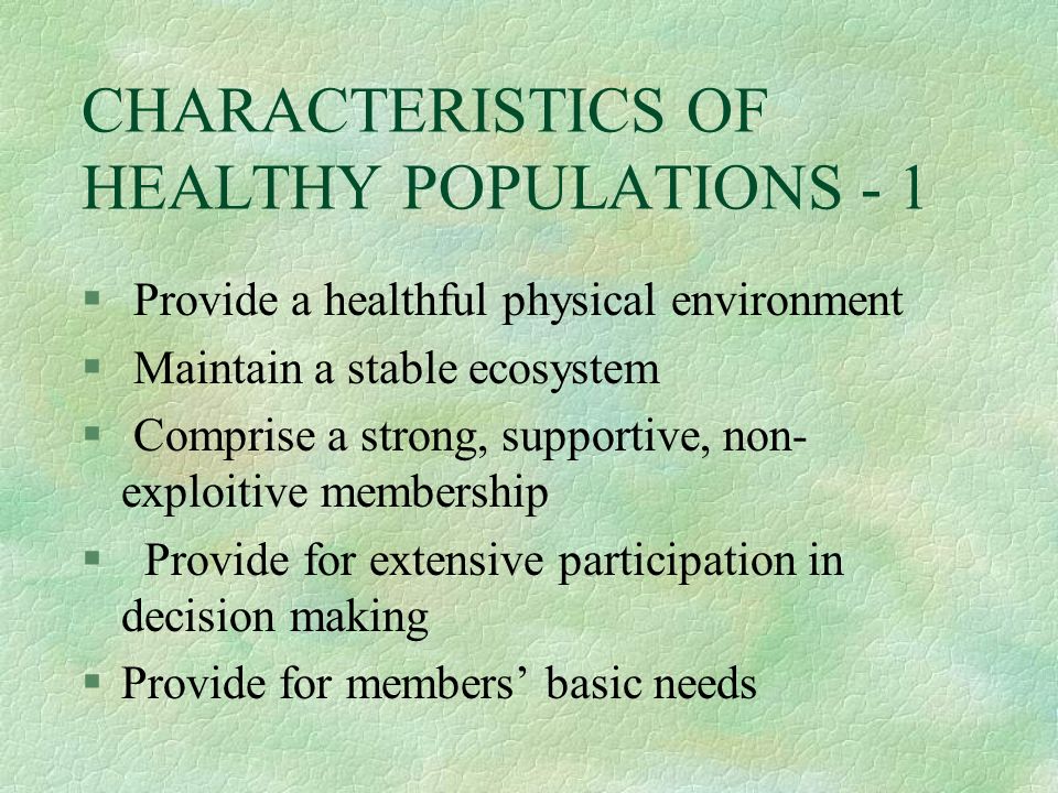 CHARACTERISTICS OF HEALTHY POPULATIONS - 1 § Provide a healthful physical environment § Maintain a stable ecosystem § Comprise a strong, supportive, non- exploitive membership § Provide for extensive participation in decision making §Provide for members’ basic needs