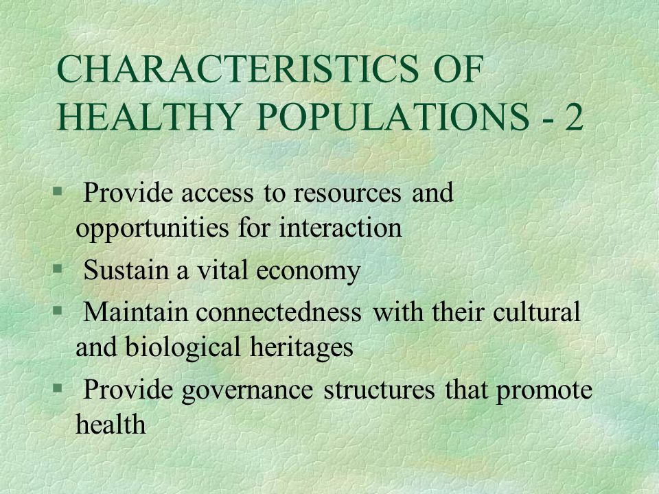 CHARACTERISTICS OF HEALTHY POPULATIONS - 2 § Provide access to resources and opportunities for interaction § Sustain a vital economy § Maintain connectedness with their cultural and biological heritages § Provide governance structures that promote health