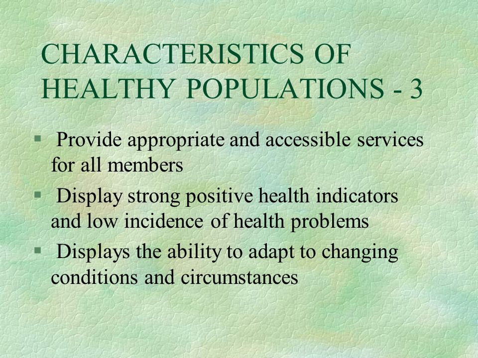 CHARACTERISTICS OF HEALTHY POPULATIONS - 3 § Provide appropriate and accessible services for all members § Display strong positive health indicators and low incidence of health problems § Displays the ability to adapt to changing conditions and circumstances