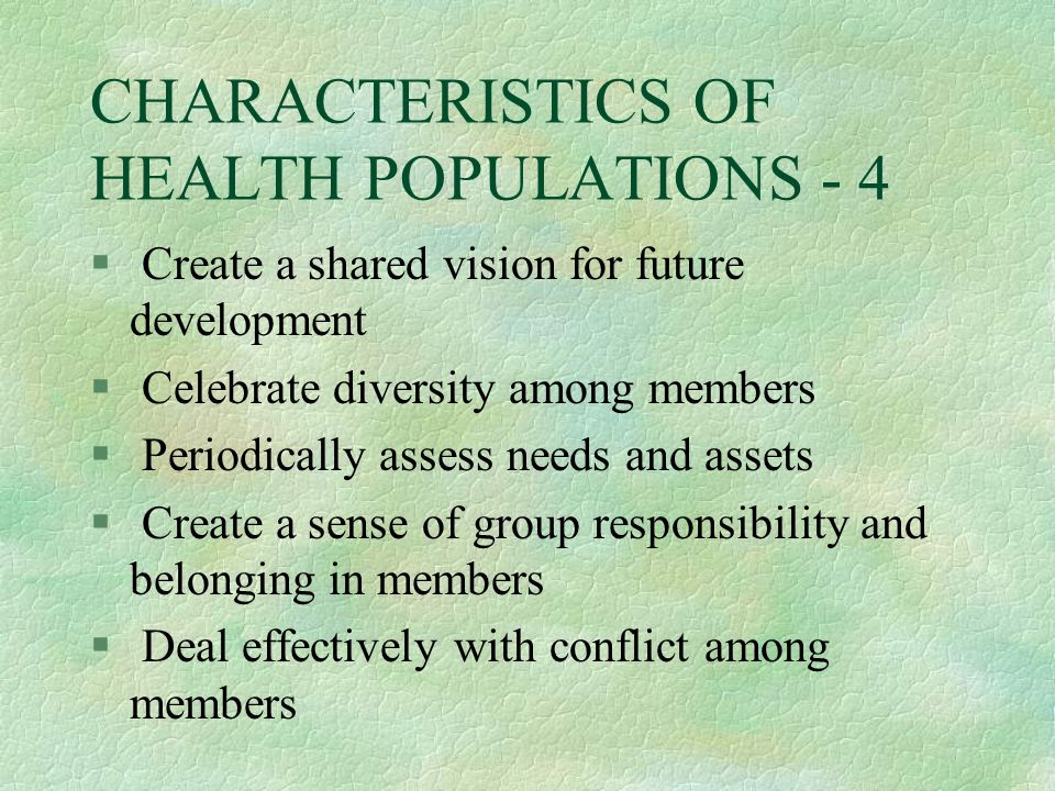 CHARACTERISTICS OF HEALTH POPULATIONS - 4 § Create a shared vision for future development § Celebrate diversity among members § Periodically assess needs and assets § Create a sense of group responsibility and belonging in members § Deal effectively with conflict among members