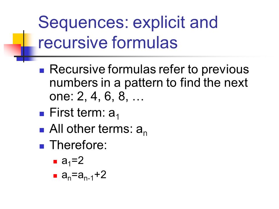 Sequences: explicit and recursive formulas Recursive formulas refer to previous numbers in a pattern to find the next one: 2, 4, 6, 8, … First term: a 1 All other terms: a n Therefore: a 1 =2 a n =a n-1 +2