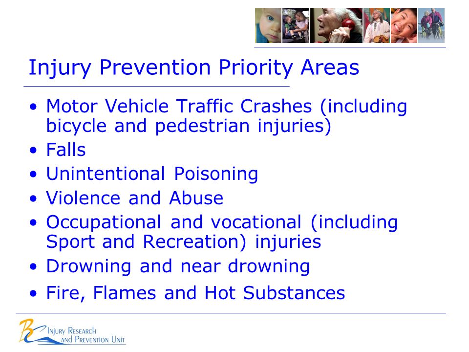 Injury Prevention Priority Areas Motor Vehicle Traffic Crashes (including bicycle and pedestrian injuries) Falls Unintentional Poisoning Violence and Abuse Occupational and vocational (including Sport and Recreation) injuries Drowning and near drowning Fire, Flames and Hot Substances