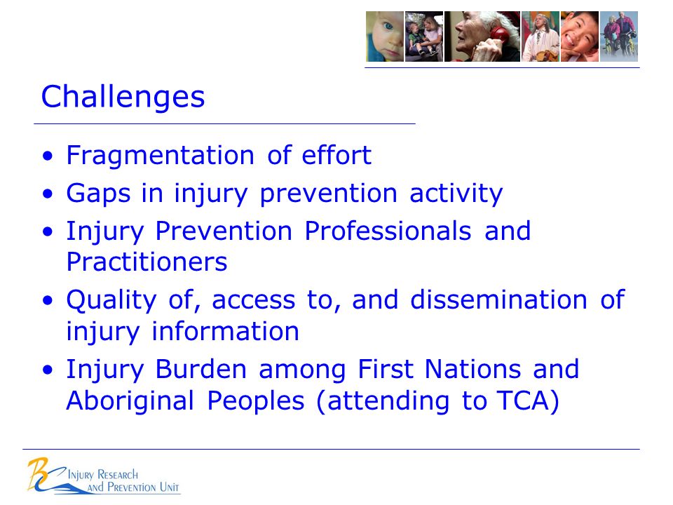 Challenges Fragmentation of effort Gaps in injury prevention activity Injury Prevention Professionals and Practitioners Quality of, access to, and dissemination of injury information Injury Burden among First Nations and Aboriginal Peoples (attending to TCA)