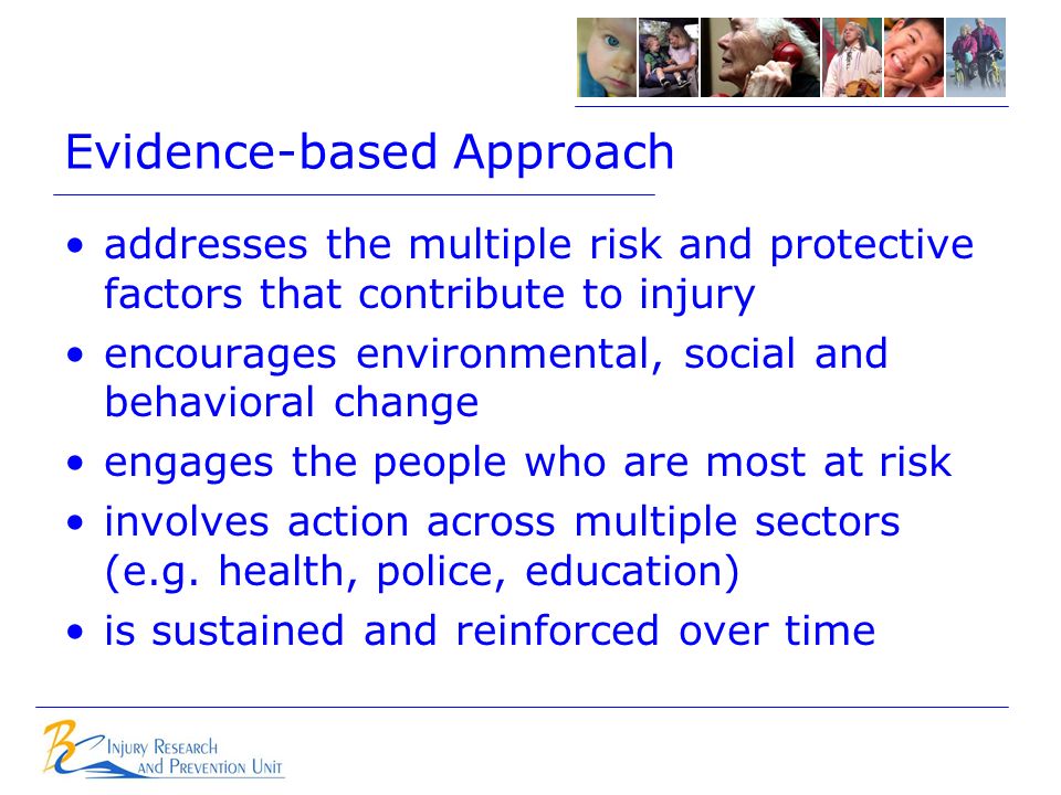 Evidence-based Approach addresses the multiple risk and protective factors that contribute to injury encourages environmental, social and behavioral change engages the people who are most at risk involves action across multiple sectors (e.g.