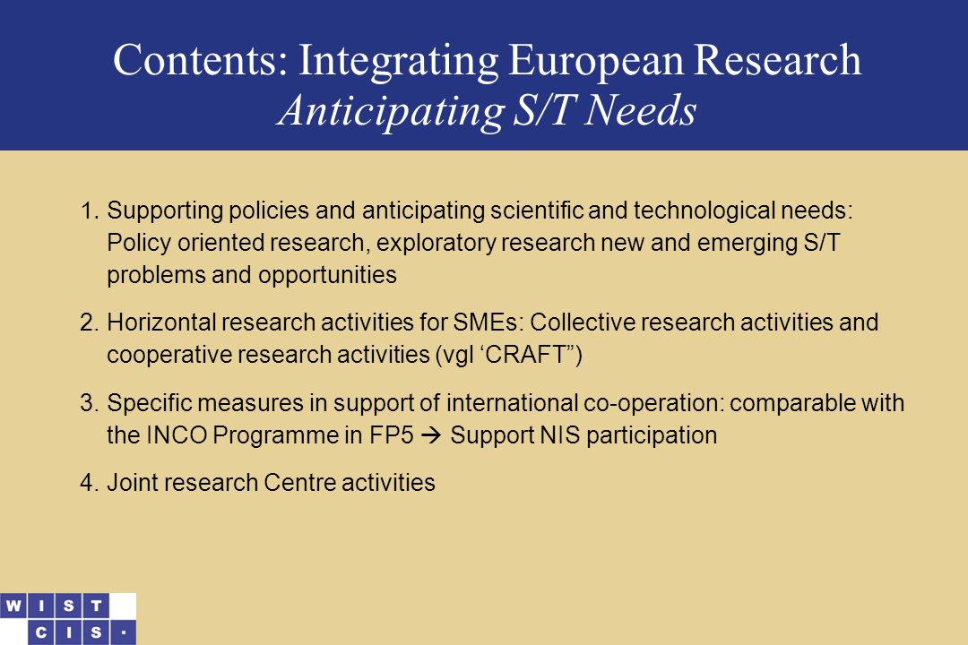 Contents: Integrating European Research Anticipating S/T Needs 1.Supporting policies and anticipating scientific and technological needs: Policy oriented research, exploratory research new and emerging S/T problems and opportunities 2.Horizontal research activities for SMEs: Collective research activities and cooperative research activities (vgl ‘CRAFT ) 3.Specific measures in support of international co-operation: comparable with the INCO Programme in FP5  Support NIS participation 4.Joint research Centre activities