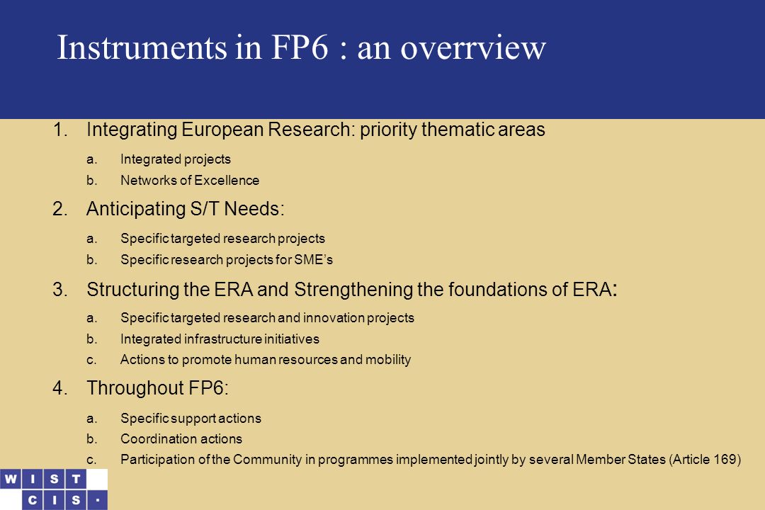 Instruments in FP6 : an overrview 1.Integrating European Research: priority thematic areas a.Integrated projects b.Networks of Excellence 2.Anticipating S/T Needs: a.Specific targeted research projects b.Specific research projects for SME’s 3.Structuring the ERA and Strengthening the foundations of ERA : a.Specific targeted research and innovation projects b.Integrated infrastructure initiatives c.Actions to promote human resources and mobility 4.Throughout FP6: a.Specific support actions b.Coordination actions c.Participation of the Community in programmes implemented jointly by several Member States (Article 169)