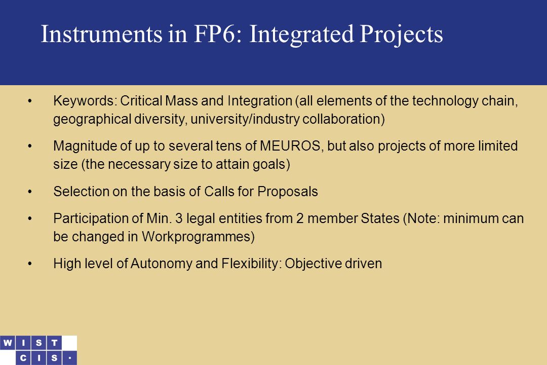 Instruments in FP6: Integrated Projects Keywords: Critical Mass and Integration (all elements of the technology chain, geographical diversity, university/industry collaboration) Magnitude of up to several tens of MEUROS, but also projects of more limited size (the necessary size to attain goals) Selection on the basis of Calls for Proposals Participation of Min.