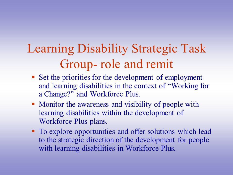 Learning Disability Strategic Task Group- role and remit  Set the priorities for the development of employment and learning disabilities in the context of Working for a Change and Workforce Plus.