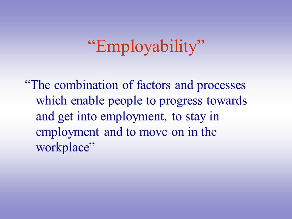 Employability The combination of factors and processes which enable people to progress towards and get into employment, to stay in employment and to move on in the workplace
