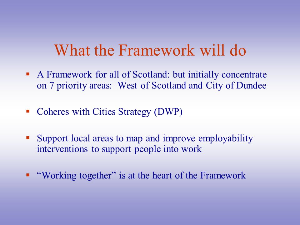 What the Framework will do  A Framework for all of Scotland: but initially concentrate on 7 priority areas: West of Scotland and City of Dundee  Coheres with Cities Strategy (DWP)  Support local areas to map and improve employability interventions to support people into work  Working together is at the heart of the Framework
