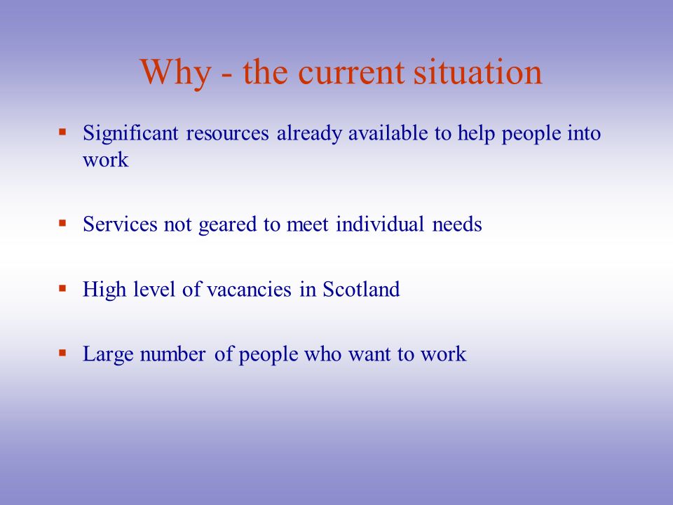 Why - the current situation SS ignificant resources already available to help people into work SS ervices not geared to meet individual needs HH igh level of vacancies in Scotland LL arge number of people who want to work