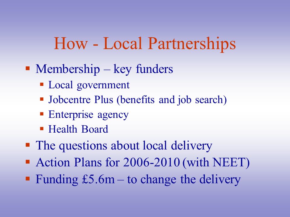 How - Local Partnerships  Membership – key funders  Local government  Jobcentre Plus (benefits and job search)  Enterprise agency  Health Board  The questions about local delivery  Action Plans for (with NEET)  Funding £5.6m – to change the delivery