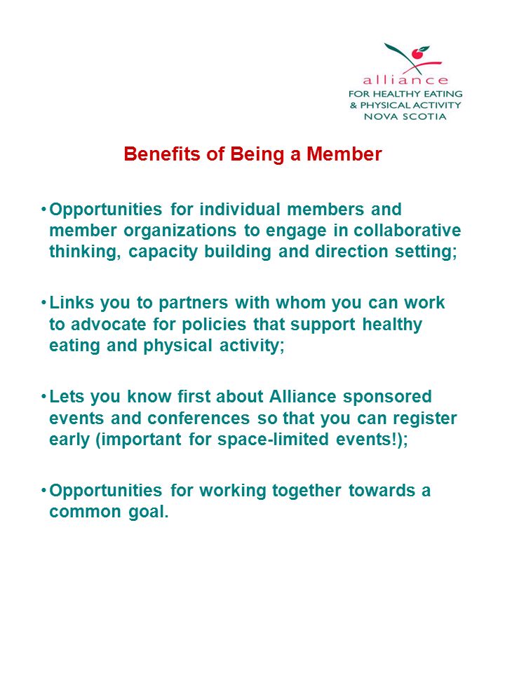 Benefits of Being a Member Opportunities for individual members and member organizations to engage in collaborative thinking, capacity building and direction setting; Links you to partners with whom you can work to advocate for policies that support healthy eating and physical activity; Lets you know first about Alliance sponsored events and conferences so that you can register early (important for space-limited events!); Opportunities for working together towards a common goal.