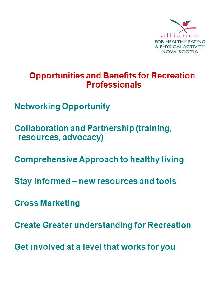 Opportunities and Benefits for Recreation Professionals Networking Opportunity Collaboration and Partnership (training, resources, advocacy) Comprehensive Approach to healthy living Stay informed – new resources and tools Cross Marketing Create Greater understanding for Recreation Get involved at a level that works for you
