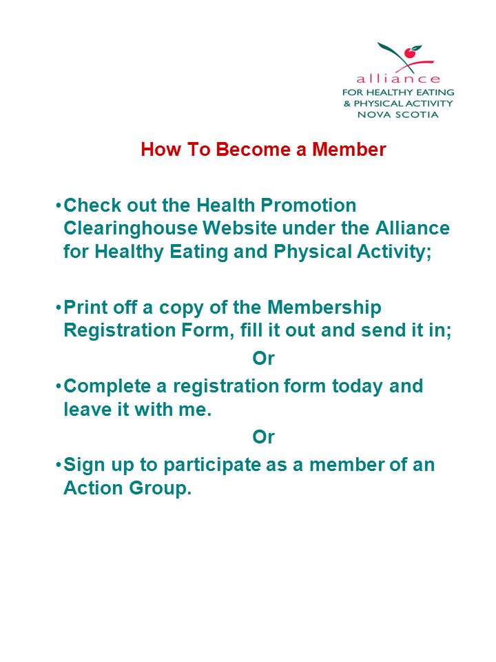 How To Become a Member Check out the Health Promotion Clearinghouse Website under the Alliance for Healthy Eating and Physical Activity; Print off a copy of the Membership Registration Form, fill it out and send it in; Or Complete a registration form today and leave it with me.