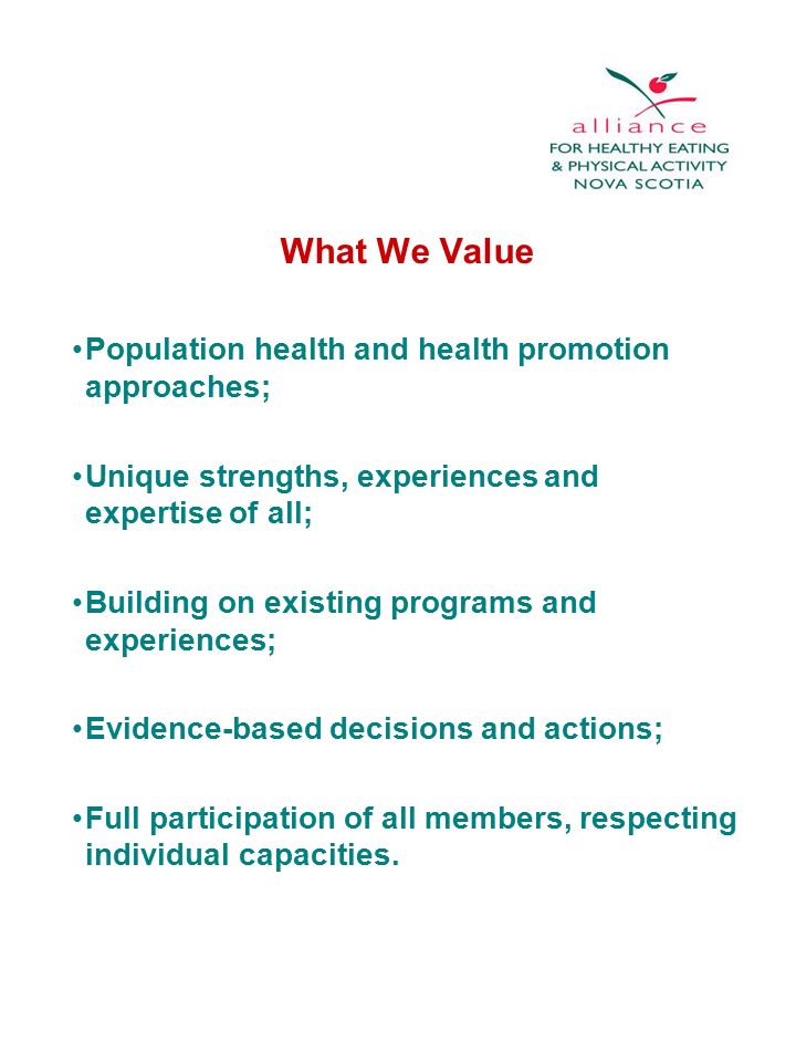 What We Value Population health and health promotion approaches; Unique strengths, experiences and expertise of all; Building on existing programs and experiences; Evidence-based decisions and actions; Full participation of all members, respecting individual capacities.