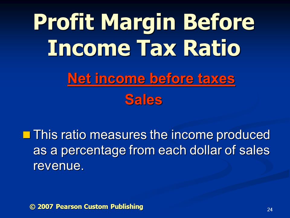 24 Profit Margin Before Income Tax Ratio Net income before taxes Net income before taxes Sales Sales This ratio measures the income produced as a percentage from each dollar of sales revenue.