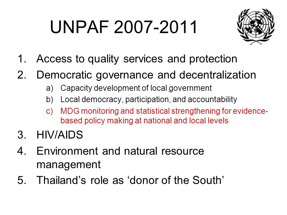UNPAF Access to quality services and protection 2.Democratic governance and decentralization a)Capacity development of local government b)Local democracy, participation, and accountability c)MDG monitoring and statistical strengthening for evidence- based policy making at national and local levels 3.HIV/AIDS 4.Environment and natural resource management 5.Thailand’s role as ‘donor of the South’