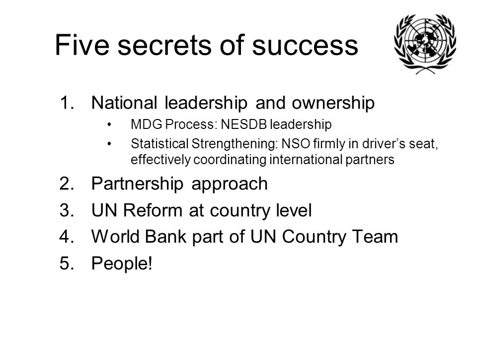 Five secrets of success 1.National leadership and ownership MDG Process: NESDB leadership Statistical Strengthening: NSO firmly in driver’s seat, effectively coordinating international partners 2.Partnership approach 3.UN Reform at country level 4.World Bank part of UN Country Team 5.People!