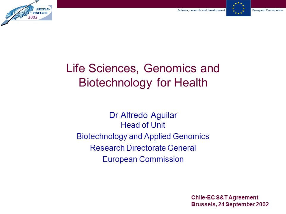 Science, research and developmentEuropean Commission Chile-EC S&T Agreement Brussels, 24 September 2002 Life Sciences, Genomics and Biotechnology for Health Dr Alfredo Aguilar Head of Unit Biotechnology and Applied Genomics Research Directorate General European Commission