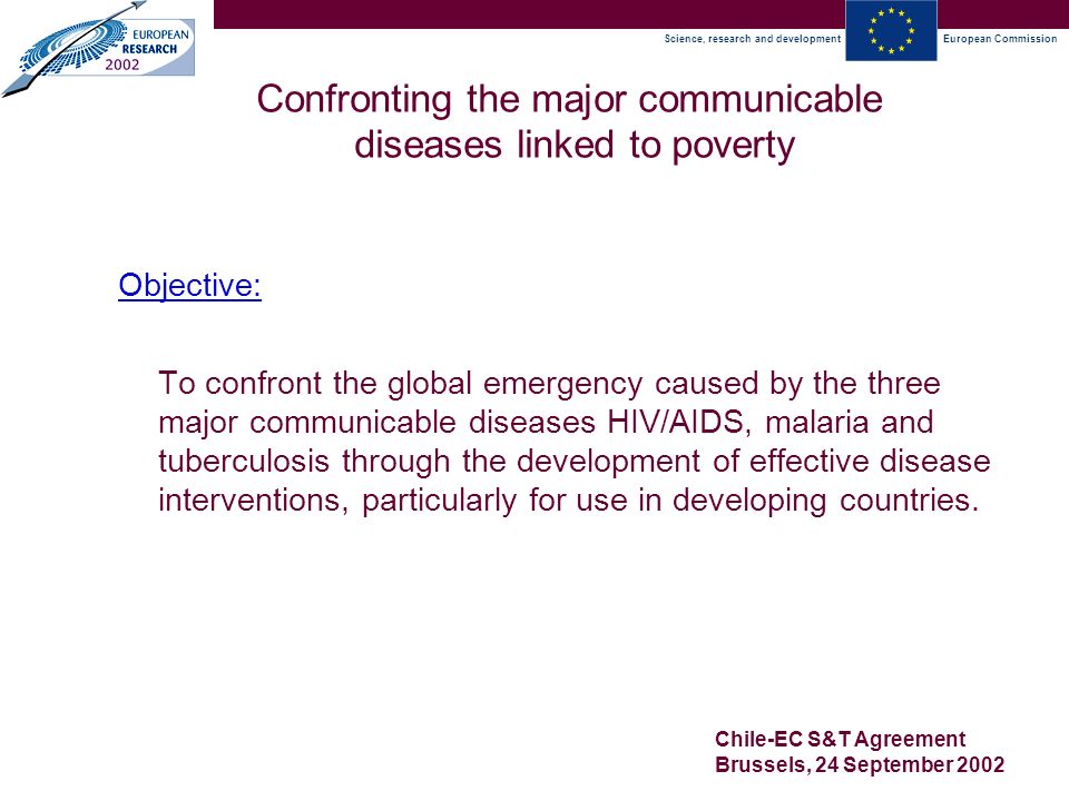 Science, research and developmentEuropean Commission Chile-EC S&T Agreement Brussels, 24 September 2002 Confronting the major communicable diseases linked to poverty Objective: To confront the global emergency caused by the three major communicable diseases HIV/AIDS, malaria and tuberculosis through the development of effective disease interventions, particularly for use in developing countries.