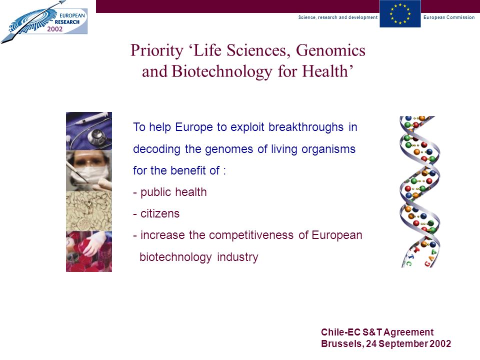 Science, research and developmentEuropean Commission Chile-EC S&T Agreement Brussels, 24 September 2002 Priority ‘Life Sciences, Genomics and Biotechnology for Health’ To help Europe to exploit breakthroughs in decoding the genomes of living organisms for the benefit of : - public health - citizens - increase the competitiveness of European biotechnology industry