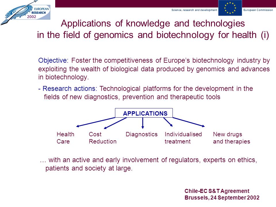 Science, research and developmentEuropean Commission Chile-EC S&T Agreement Brussels, 24 September 2002 Applications of knowledge and technologies in the field of genomics and biotechnology for health (i) Objective: Foster the competitiveness of Europe’s biotechnology industry by exploiting the wealth of biological data produced by genomics and advances in biotechnology.