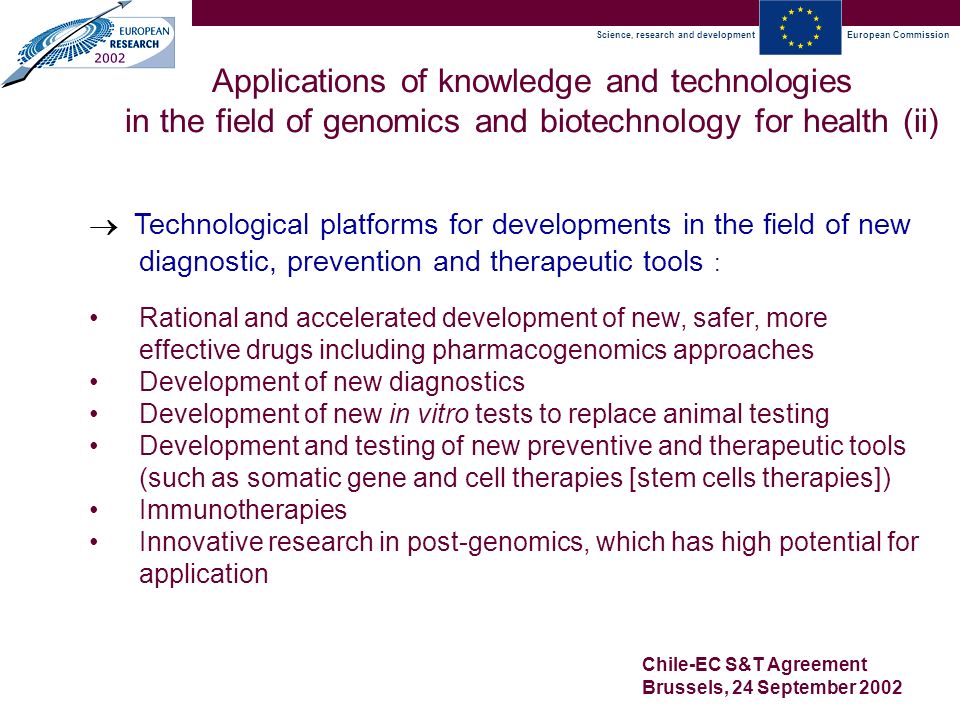 Science, research and developmentEuropean Commission Chile-EC S&T Agreement Brussels, 24 September 2002  Technological platforms for developments in the field of new diagnostic, prevention and therapeutic tools : Applications of knowledge and technologies in the field of genomics and biotechnology for health (ii) Rational and accelerated development of new, safer, more effective drugs including pharmacogenomics approaches Development of new diagnostics Development of new in vitro tests to replace animal testing Development and testing of new preventive and therapeutic tools (such as somatic gene and cell therapies [stem cells therapies]) Immunotherapies Innovative research in post-genomics, which has high potential for application