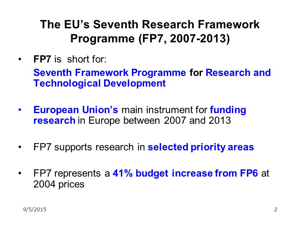 2 The EU’s Seventh Research Framework Programme (FP7, ) FP7 is short for: Seventh Framework Programme for Research and Technological Development European Union’s main instrument for funding research in Europe between 2007 and 2013 FP7 supports research in selected priority areas FP7 represents a 41% budget increase from FP6 at 2004 prices 9/5/2015