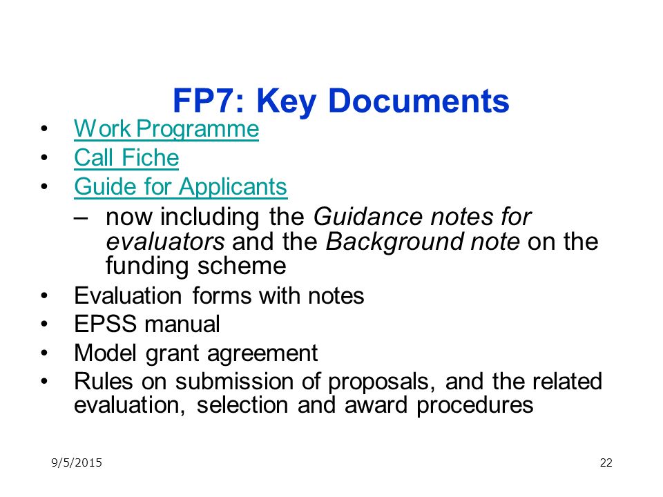 22 FP7: Key Documents Work Programme Call Fiche Guide for Applicants –now including the Guidance notes for evaluators and the Background note on the funding scheme Evaluation forms with notes EPSS manual Model grant agreement Rules on submission of proposals, and the related evaluation, selection and award procedures 9/5/2015