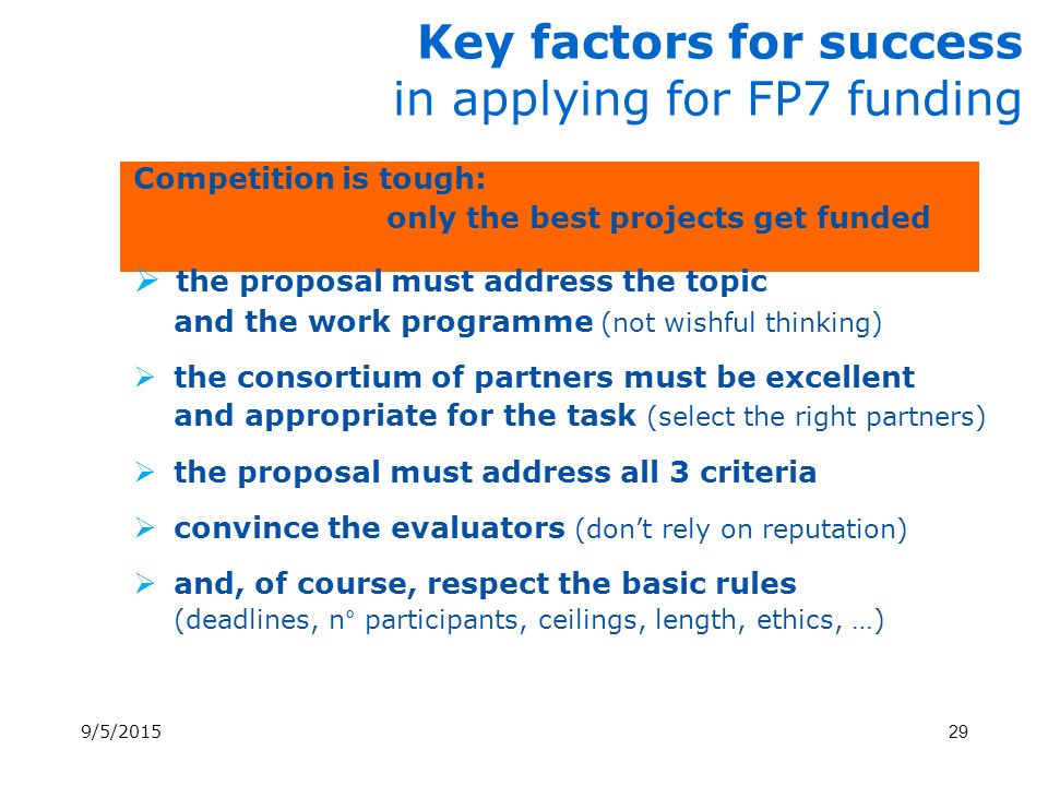 Key factors for success in applying for FP7 funding Competition is tough: only the best projects get funded  the proposal must address the topic and the work programme (not wishful thinking)  the consortium of partners must be excellent and appropriate for the task (select the right partners)  the proposal must address all 3 criteria  convince the evaluators (don’t rely on reputation)  and, of course, respect the basic rules (deadlines, n° participants, ceilings, length, ethics, …) 9/5/201529
