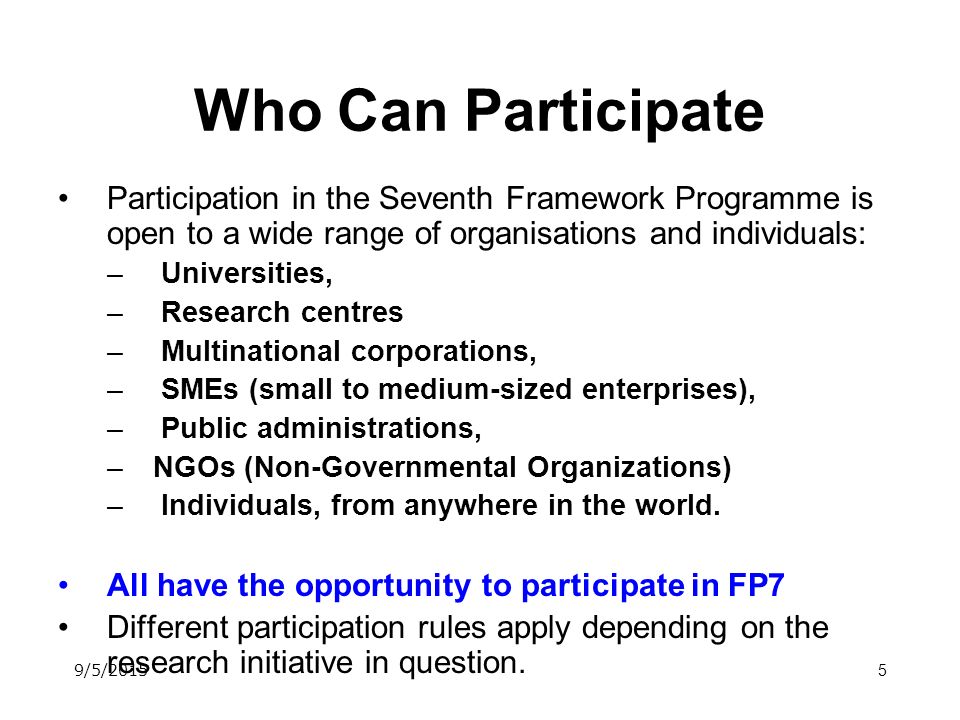 5 Who Can Participate Participation in the Seventh Framework Programme is open to a wide range of organisations and individuals: – Universities, – Research centres – Multinational corporations, – SMEs (small to medium-sized enterprises), – Public administrations, –NGOs (Non-Governmental Organizations) – Individuals, from anywhere in the world.