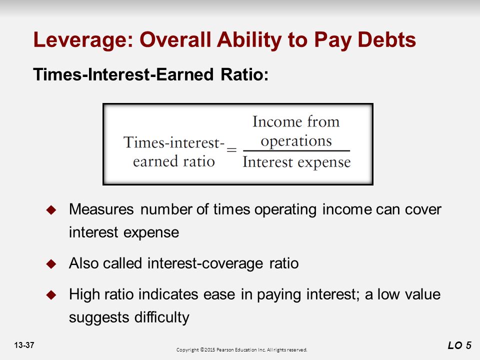 13-37 Times-Interest-Earned Ratio:  Measures number of times operating income can cover interest expense  Also called interest-coverage ratio  High ratio indicates ease in paying interest; a low value suggests difficulty LO 5 Leverage: Overall Ability to Pay Debts Copyright ©2015 Pearson Education Inc.