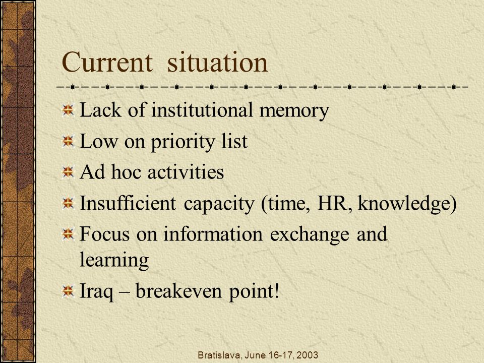 Bratislava, June 16-17, 2003 Current situation Lack of institutional memory Low on priority list Ad hoc activities Insufficient capacity (time, HR, knowledge) Focus on information exchange and learning Iraq – breakeven point!
