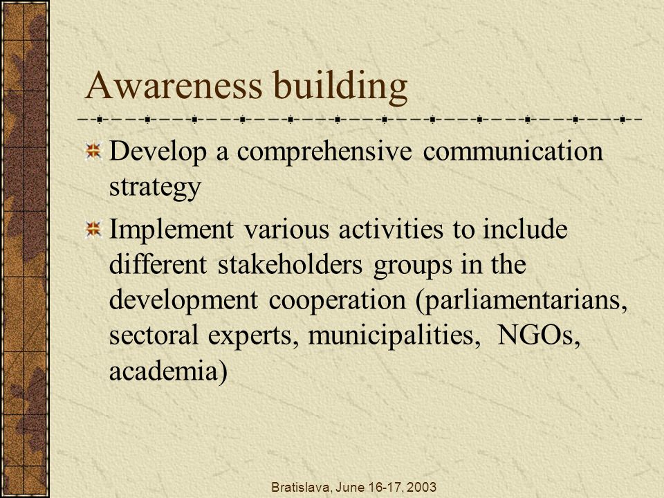 Bratislava, June 16-17, 2003 Awareness building Develop a comprehensive communication strategy Implement various activities to include different stakeholders groups in the development cooperation (parliamentarians, sectoral experts, municipalities, NGOs, academia)