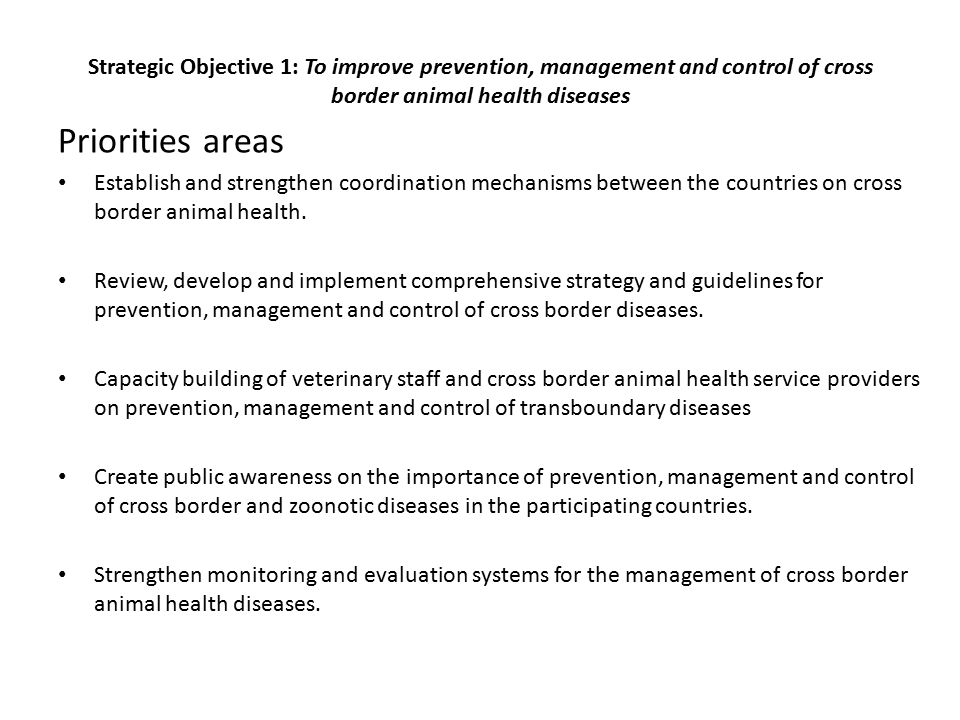 Strategic Objective 1: To improve prevention, management and control of cross border animal health diseases Priorities areas Establish and strengthen coordination mechanisms between the countries on cross border animal health.