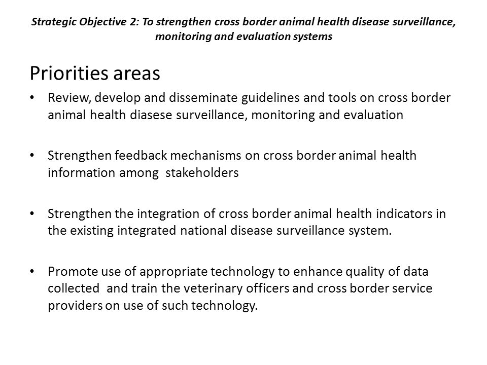 Strategic Objective 2: To strengthen cross border animal health disease surveillance, monitoring and evaluation systems Priorities areas Review, develop and disseminate guidelines and tools on cross border animal health diasese surveillance, monitoring and evaluation Strengthen feedback mechanisms on cross border animal health information among stakeholders Strengthen the integration of cross border animal health indicators in the existing integrated national disease surveillance system.