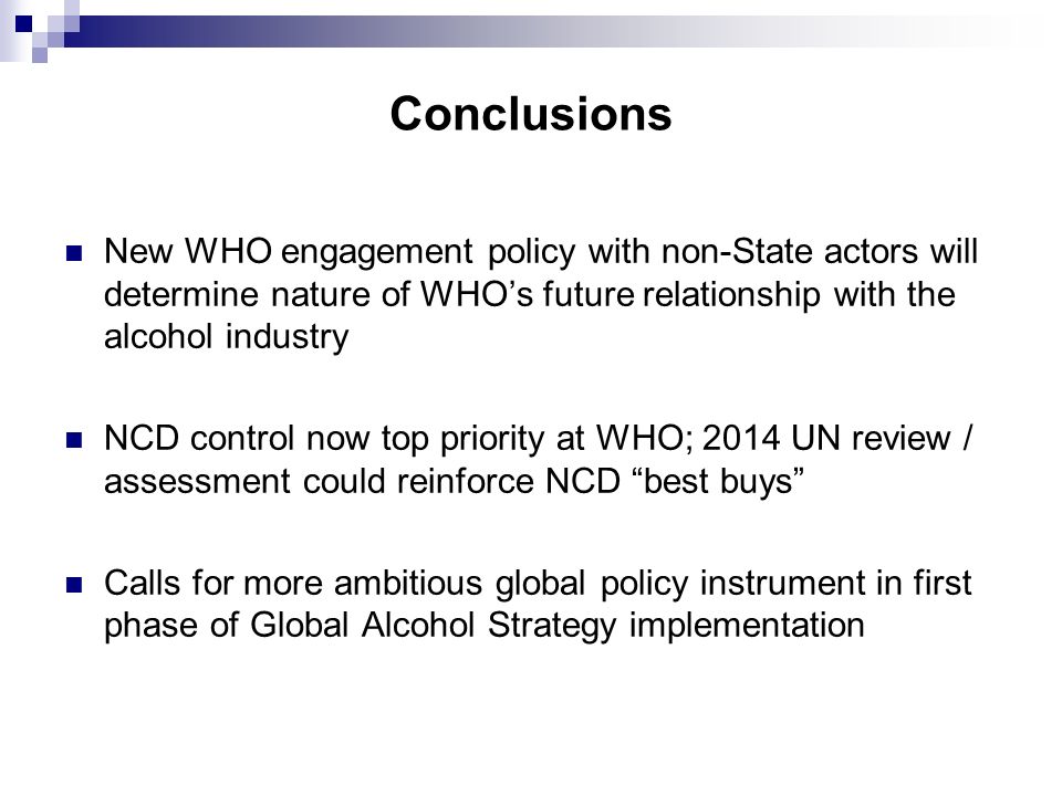 Conclusions New WHO engagement policy with non-State actors will determine nature of WHO’s future relationship with the alcohol industry NCD control now top priority at WHO; 2014 UN review / assessment could reinforce NCD best buys Calls for more ambitious global policy instrument in first phase of Global Alcohol Strategy implementation