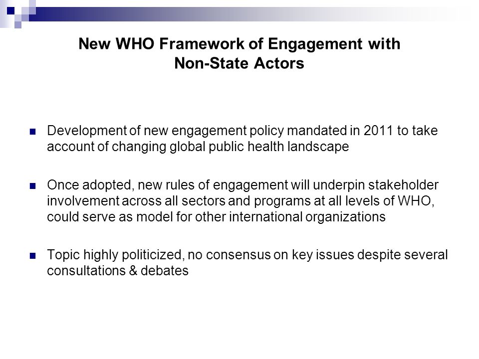 New WHO Framework of Engagement with Non-State Actors Development of new engagement policy mandated in 2011 to take account of changing global public health landscape Once adopted, new rules of engagement will underpin stakeholder involvement across all sectors and programs at all levels of WHO, could serve as model for other international organizations Topic highly politicized, no consensus on key issues despite several consultations & debates