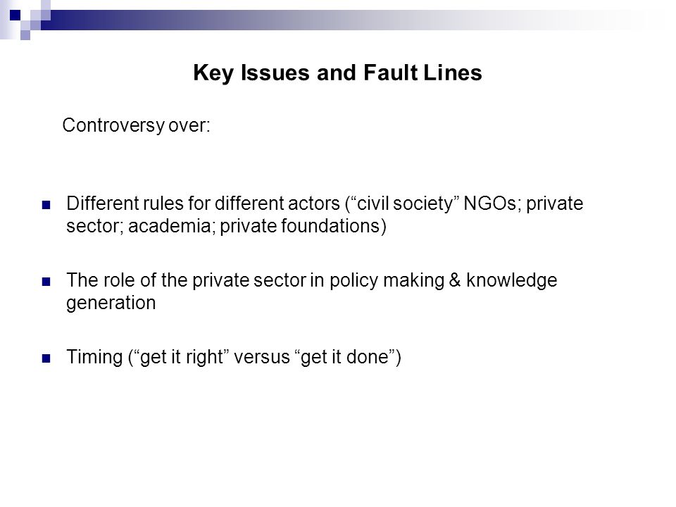 Key Issues and Fault Lines Controversy over: Different rules for different actors ( civil society NGOs; private sector; academia; private foundations) The role of the private sector in policy making & knowledge generation Timing ( get it right versus get it done )