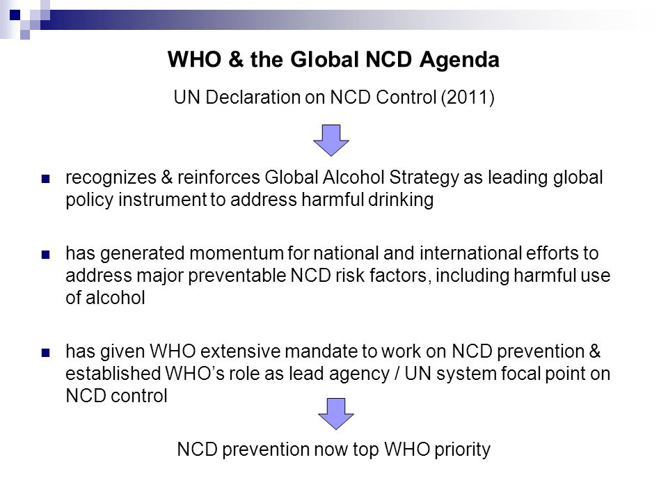 WHO & the Global NCD Agenda UN Declaration on NCD Control (2011) recognizes & reinforces Global Alcohol Strategy as leading global policy instrument to address harmful drinking has generated momentum for national and international efforts to address major preventable NCD risk factors, including harmful use of alcohol has given WHO extensive mandate to work on NCD prevention & established WHO’s role as lead agency / UN system focal point on NCD control NCD prevention now top WHO priority