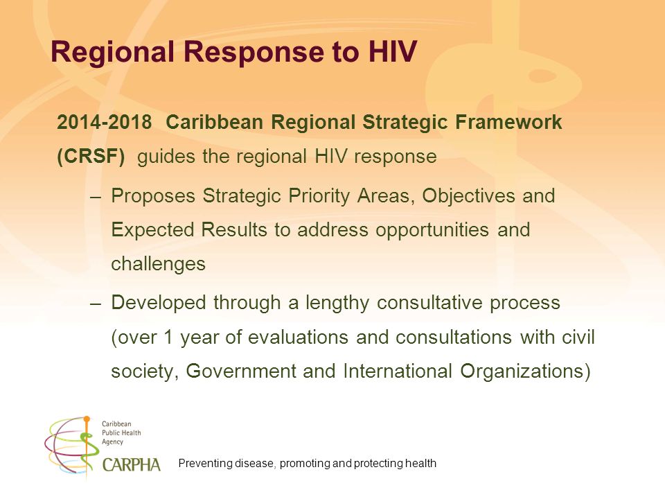 Preventing disease, promoting and protecting health Regional Response to HIV Caribbean Regional Strategic Framework (CRSF) guides the regional HIV response –Proposes Strategic Priority Areas, Objectives and Expected Results to address opportunities and challenges –Developed through a lengthy consultative process (over 1 year of evaluations and consultations with civil society, Government and International Organizations)