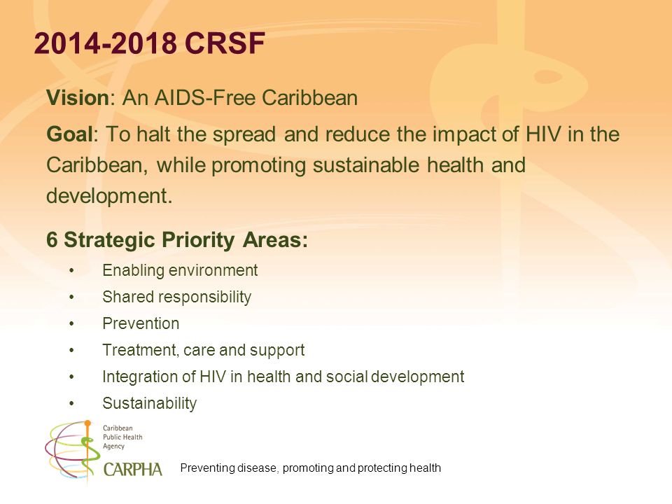 Preventing disease, promoting and protecting health CRSF Vision: An AIDS-Free Caribbean Goal: To halt the spread and reduce the impact of HIV in the Caribbean, while promoting sustainable health and development.