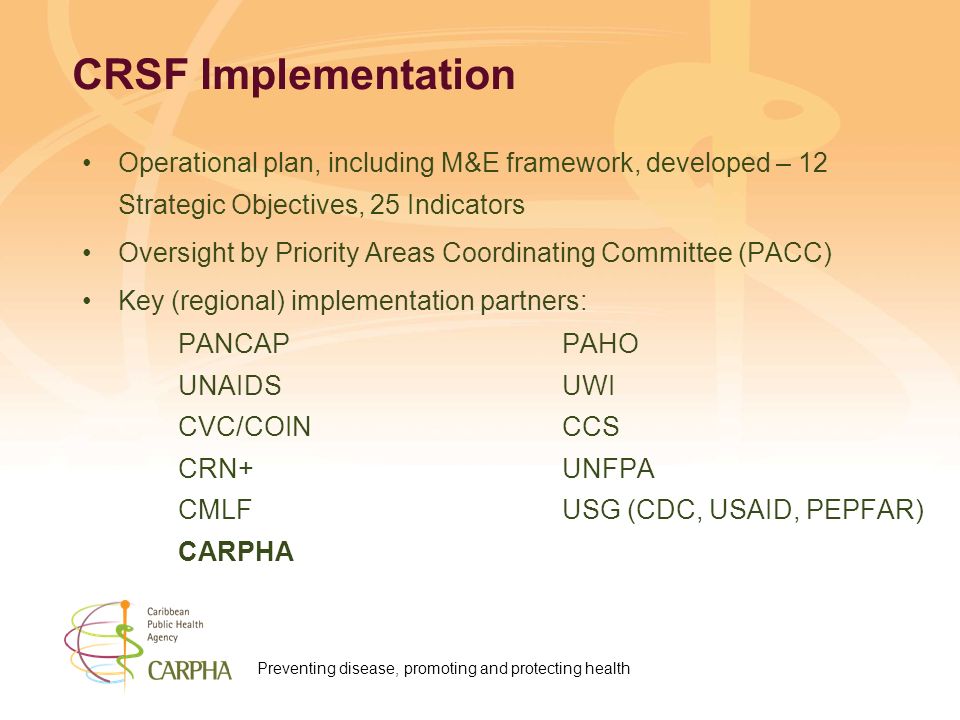 Preventing disease, promoting and protecting health CRSF Implementation Operational plan, including M&E framework, developed – 12 Strategic Objectives, 25 Indicators Oversight by Priority Areas Coordinating Committee (PACC) Key (regional) implementation partners: PANCAP PAHO UNAIDS UWI CVC/COINCCS CRN+UNFPA CMLFUSG (CDC, USAID, PEPFAR) CARPHA