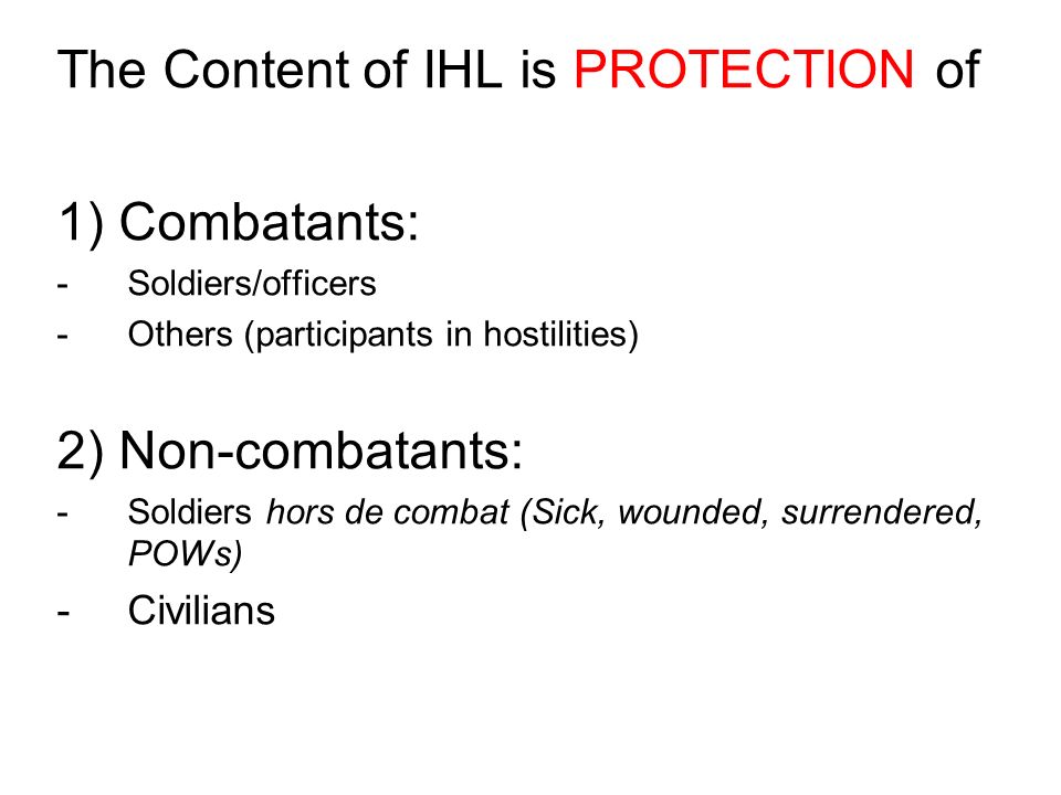 The Content of IHL is PROTECTION of 1) Combatants: -Soldiers/officers -Others (participants in hostilities) 2) Non-combatants: -Soldiers hors de combat (Sick, wounded, surrendered, POWs) -Civilians